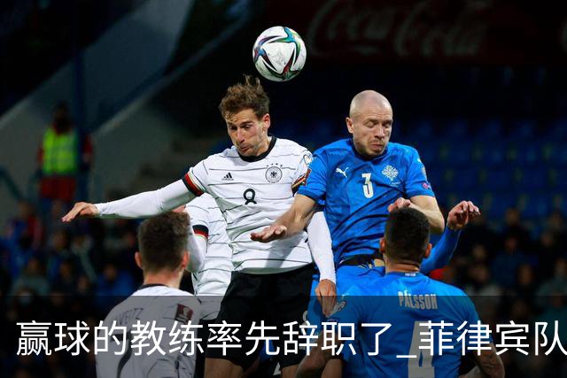 赢球的教练率先辞职了 菲律宾队主帅宣布辞职